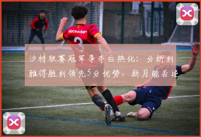 沙特联赛冠军争夺白热化：分析利雅得胜利领先5分优势，新月能否逆袭反超？