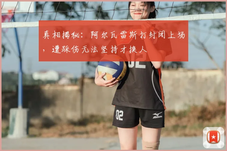 真相揭秘：阿尔瓦雷斯打封闭上场，遭踩伤无法坚持才换人
