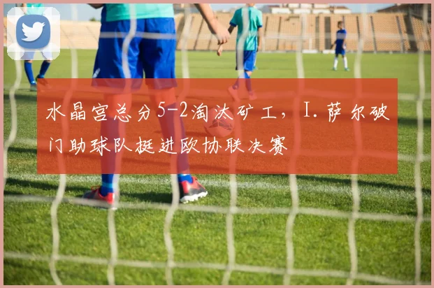 水晶宫总分5-2淘汰矿工，I.萨尔破门助球队挺进欧协联决赛
