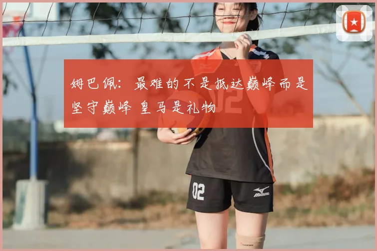 姆巴佩:最难的不是抵达巅峰而是坚守巅峰 皇马是礼物