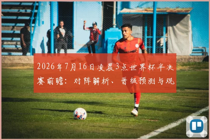 2026年7月16日凌晨3点世界杯半决赛前瞻:对阵解析、晋级预测与观赛指南