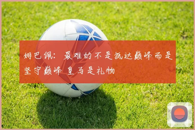 姆巴佩：最难的不是抵达巅峰而是坚守巅峰 皇马是礼物