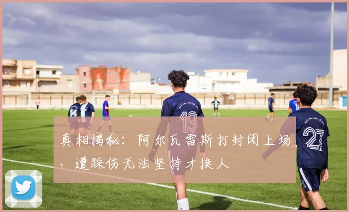 真相揭秘:阿尔瓦雷斯打封闭上场,遭踩伤无法坚持才换人
