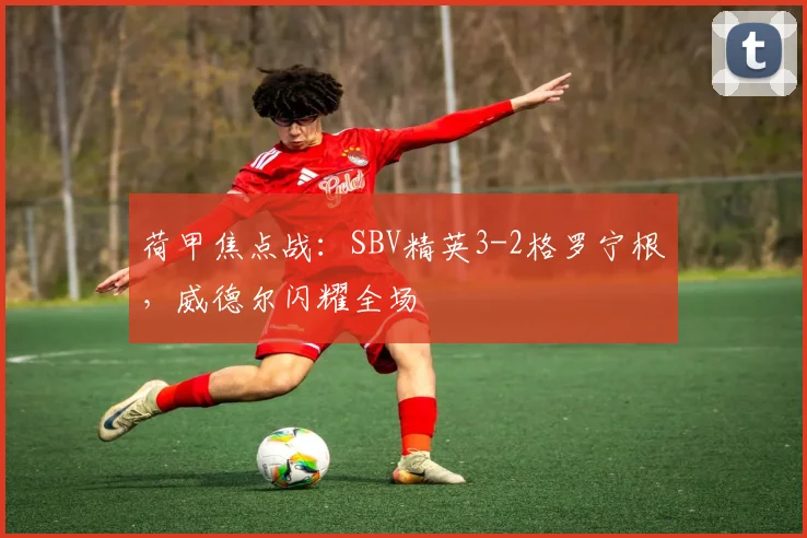 荷甲焦点战：SBV精英3-2格罗宁根，威德尔闪耀全场