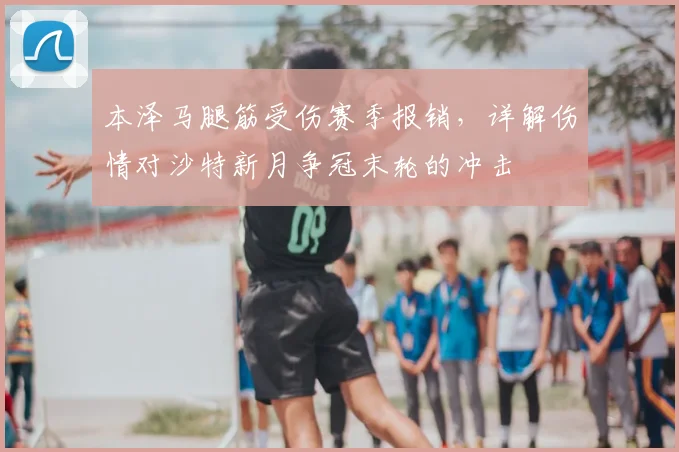 本泽马腿筋受伤赛季报销，详解伤情对沙特新月争冠末轮的冲击