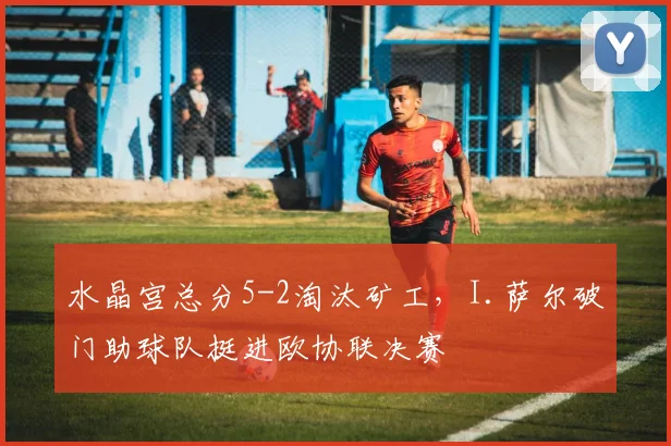 水晶宫总分5-2淘汰矿工,I.萨尔破门助球队挺进欧协联决赛